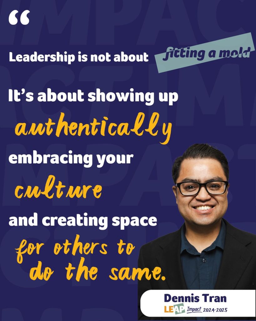 A blue graphic featuring a quote in white and yellow text that reads: “Leadership is not about fitting a mold. It’s about showing up authentically, embracing your culture, and creating space for others to do the same.” On the right is a professional portrait of a person wearing glasses and a dark blazer, smiling toward the camera. At the bottom, text identifies “Dennis Tran” and “LEAP Impact 2024–2025.”